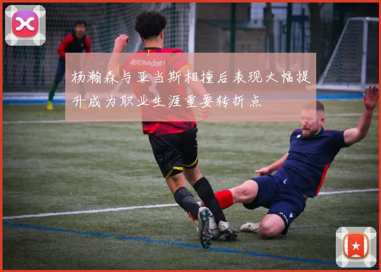 杨瀚森与亚当斯相撞后表现大幅提升成为职业生涯重要转折点