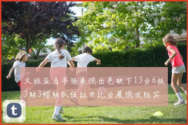 文班亚马半场表现出色砍下13分6板3助3帽助队伍拉开比分展现攻防实力