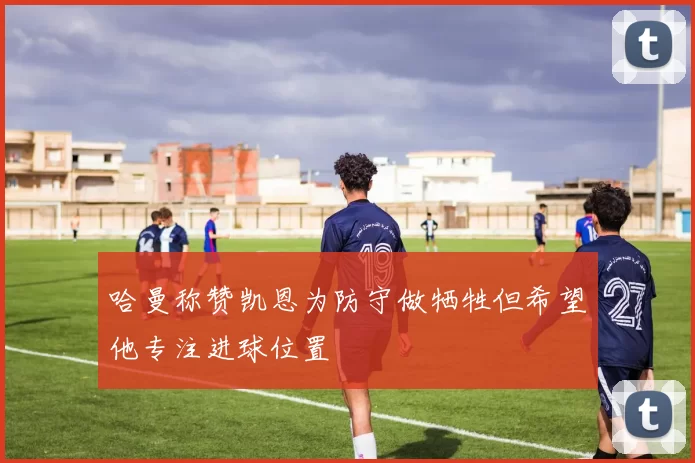 哈曼称赞凯恩为防守做牺牲但希望他专注进球位置