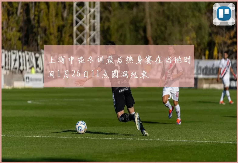 上海申花冬训最后热身赛在当地时间1月26日11点圆满结束