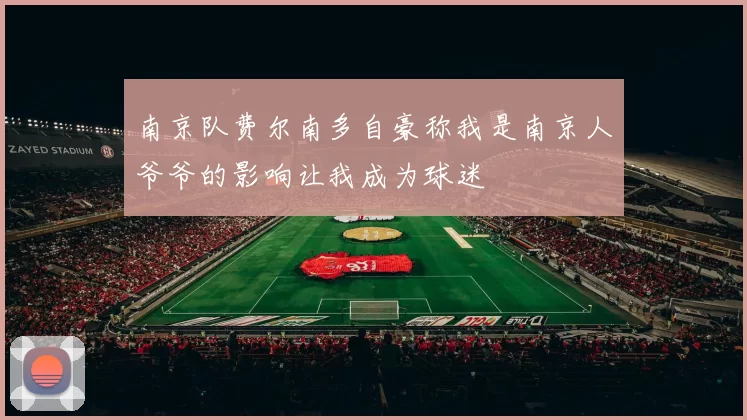 南京队费尔南多自豪称我是南京人爷爷的影响让我成为球迷