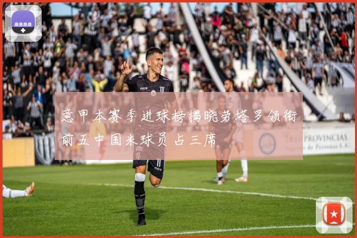 意甲本赛季进球榜揭晓劳塔罗领衔前五中国米球员占三席