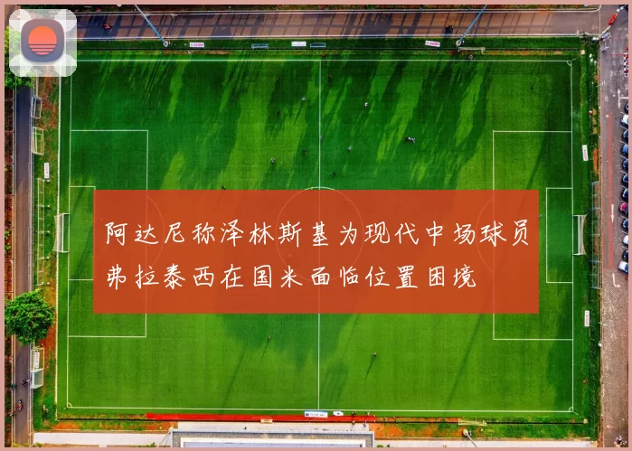 阿达尼称泽林斯基为现代中场球员弗拉泰西在国米面临位置困境