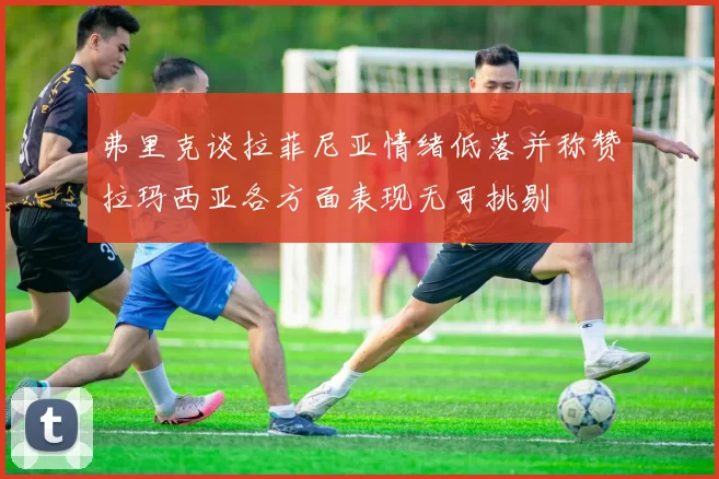 弗里克谈拉菲尼亚情绪低落并称赞拉玛西亚各方面表现无可挑剔