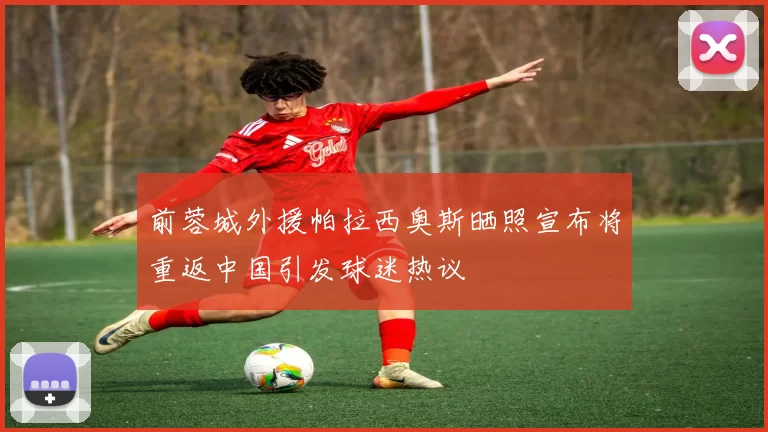 前蓉城外援帕拉西奥斯晒照宣布将重返中国引发球迷热议