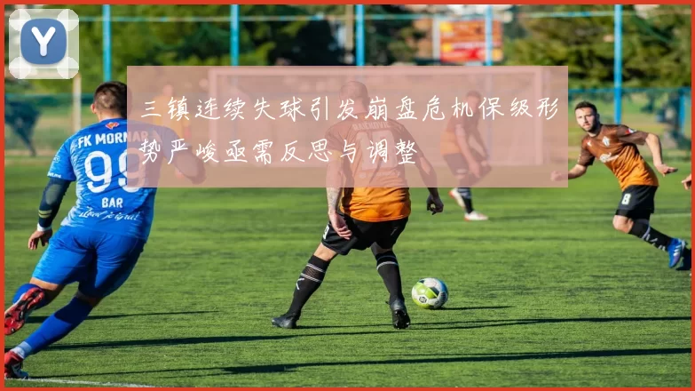 三镇连续失球引发崩盘危机保级形势严峻亟需反思与调整