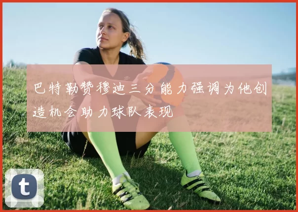 巴特勒赞穆迪三分能力强调为他创造机会助力球队表现