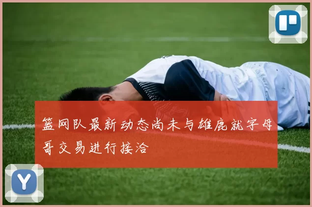 篮网队最新动态尚未与雄鹿就字母哥交易进行接洽