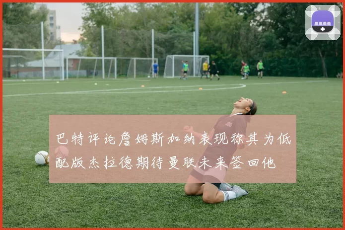 巴特评论詹姆斯加纳表现称其为低配版杰拉德期待曼联未来签回他