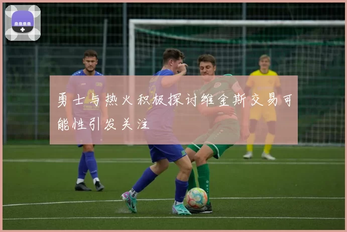 勇士与热火积极探讨维金斯交易可能性引发关注